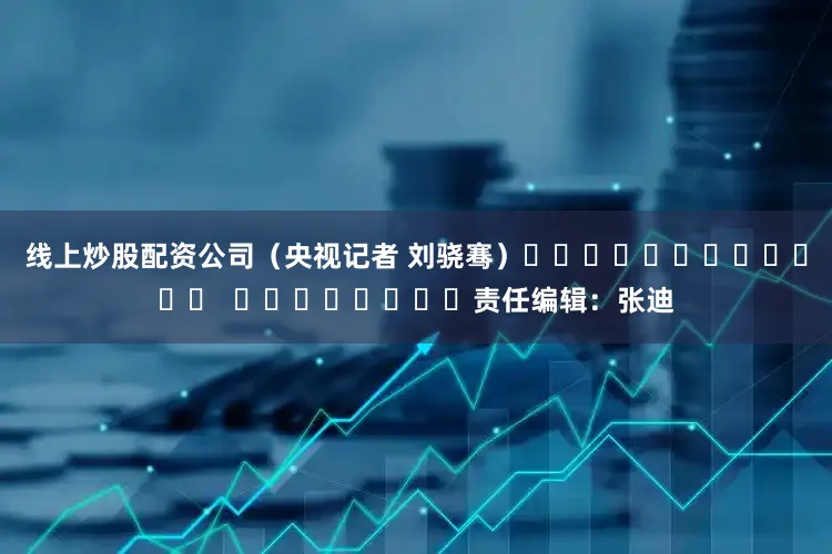 线上炒股配资公司（央视记者 刘骁骞）												  								责任编辑：张迪