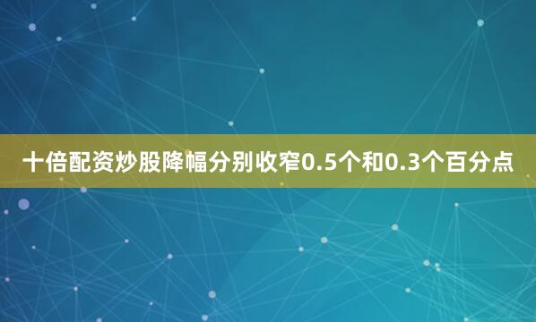十倍配资炒股降幅分别收窄0.5个和0.3个百分点