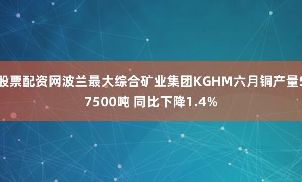 股票配资网波兰最大综合矿业集团KGHM六月铜产量57500吨 同比下降1.4%