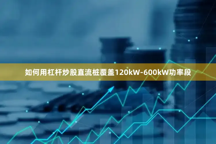 如何用杠杆炒股直流桩覆盖120kW-600kW功率段