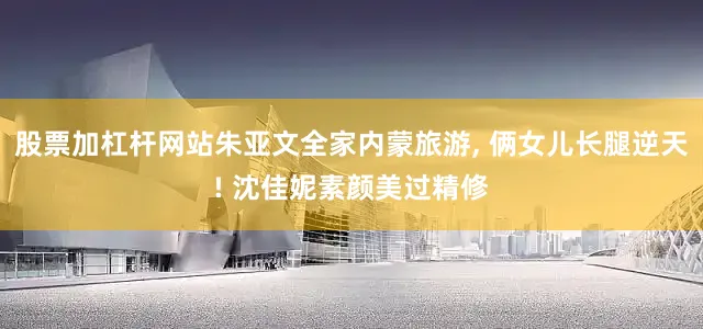 股票加杠杆网站朱亚文全家内蒙旅游, 俩女儿长腿逆天! 沈佳妮素颜美过精修