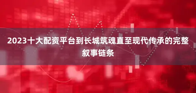 2023十大配资平台到长城筑魂直至现代传承的完整叙事链条