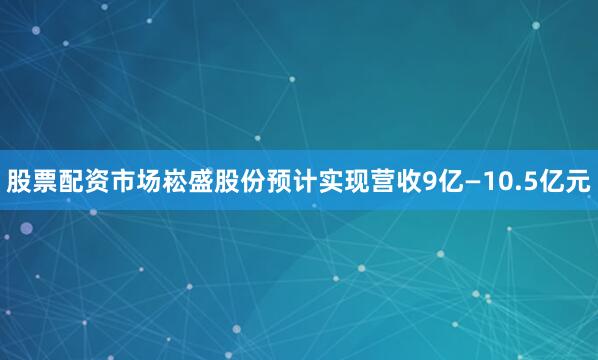 股票配资市场崧盛股份预计实现营收9亿—10.5亿元